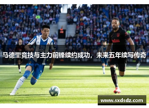 马德里竞技与主力前锋续约成功，未来五年续写传奇